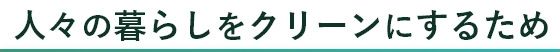 人々の暮らしをクリーンにするため